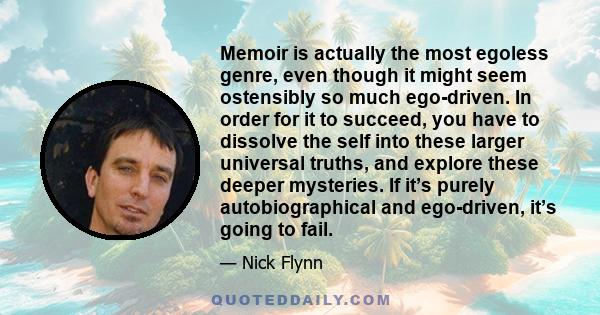 Memoir is actually the most egoless genre, even though it might seem ostensibly so much ego-driven. In order for it to succeed, you have to dissolve the self into these larger universal truths, and explore these deeper