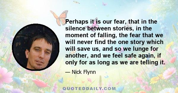 Perhaps it is our fear, that in the silence between stories, in the moment of falling, the fear that we will never find the one story which will save us, and so we lunge for another, and we feel safe again, if only for