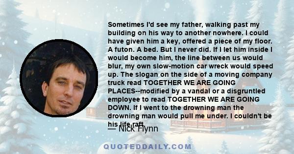 Sometimes I'd see my father, walking past my building on his way to another nowhere. I could have given him a key, offered a piece of my floor. A futon. A bed. But I never did. If I let him inside I would become him,