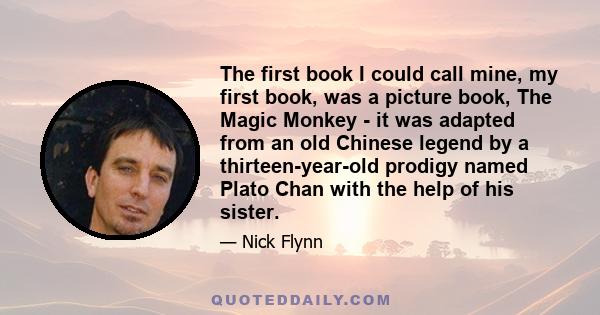 The first book I could call mine, my first book, was a picture book, The Magic Monkey - it was adapted from an old Chinese legend by a thirteen-year-old prodigy named Plato Chan with the help of his sister.