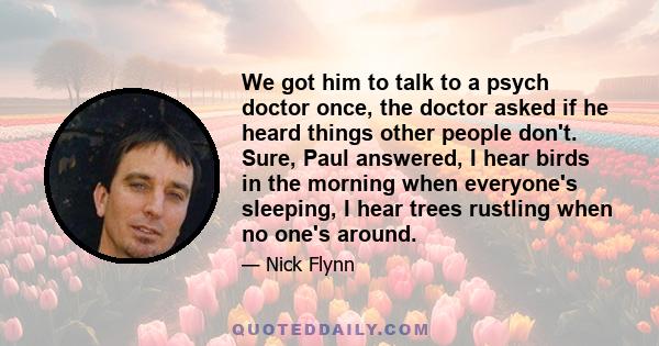 We got him to talk to a psych doctor once, the doctor asked if he heard things other people don't. Sure, Paul answered, I hear birds in the morning when everyone's sleeping, I hear trees rustling when no one's around.