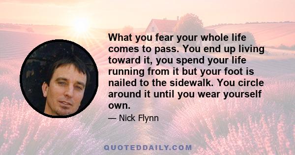 What you fear your whole life comes to pass. You end up living toward it, you spend your life running from it but your foot is nailed to the sidewalk. You circle around it until you wear yourself own.