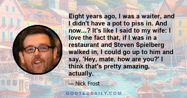 Eight years ago, I was a waiter, and I didn't have a pot to piss in. And now...? It's like I said to my wife: I love the fact that, if I was in a restaurant and Steven Spielberg walked in, I could go up to him and say,