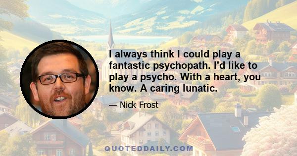 I always think I could play a fantastic psychopath. I'd like to play a psycho. With a heart, you know. A caring lunatic.