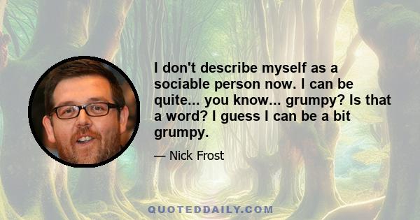 I don't describe myself as a sociable person now. I can be quite... you know... grumpy? Is that a word? I guess I can be a bit grumpy.