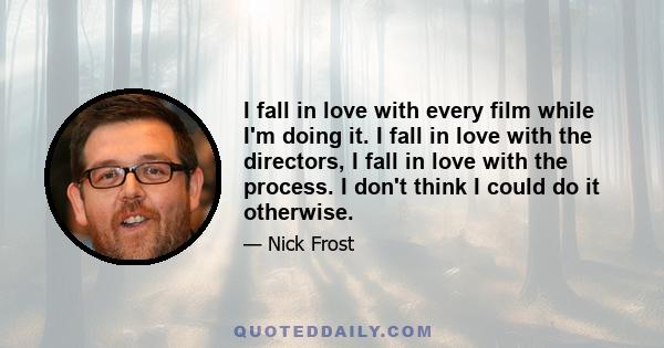 I fall in love with every film while I'm doing it. I fall in love with the directors, I fall in love with the process. I don't think I could do it otherwise.