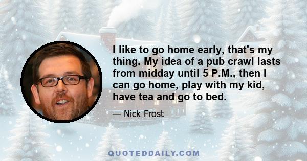 I like to go home early, that's my thing. My idea of a pub crawl lasts from midday until 5 P.M., then I can go home, play with my kid, have tea and go to bed.