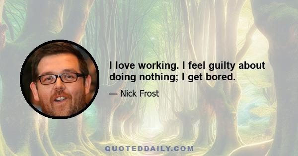 I love working. I feel guilty about doing nothing; I get bored.