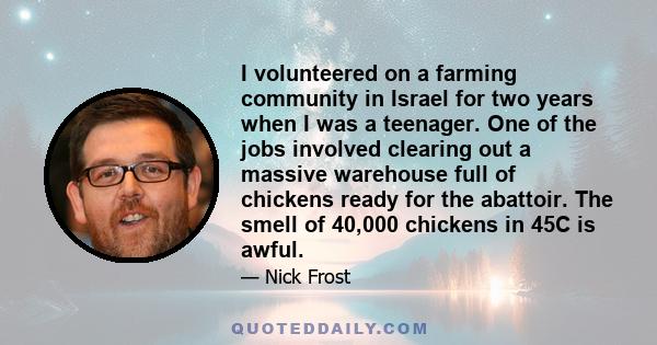 I volunteered on a farming community in Israel for two years when I was a teenager. One of the jobs involved clearing out a massive warehouse full of chickens ready for the abattoir. The smell of 40,000 chickens in 45C