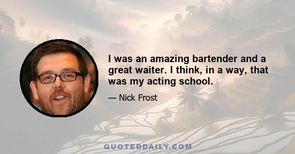 I was an amazing bartender and a great waiter. I think, in a way, that was my acting school.