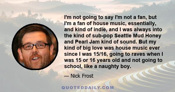 I'm not going to say I'm not a fan, but I'm a fan of house music, essentially, and kind of indie, and I was always into the kind of sub-pop Seattle Mud Honey and Pearl Jam kind of sound. But my kind of big love was