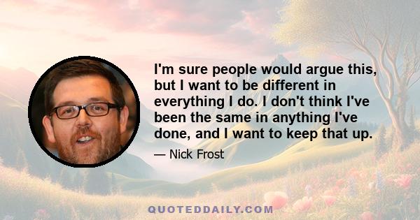 I'm sure people would argue this, but I want to be different in everything I do. I don't think I've been the same in anything I've done, and I want to keep that up.