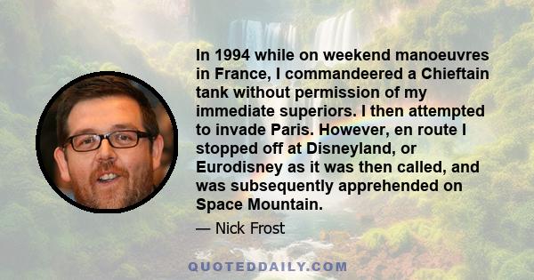 In 1994 while on weekend manoeuvres in France, I commandeered a Chieftain tank without permission of my immediate superiors. I then attempted to invade Paris. However, en route I stopped off at Disneyland, or Eurodisney 