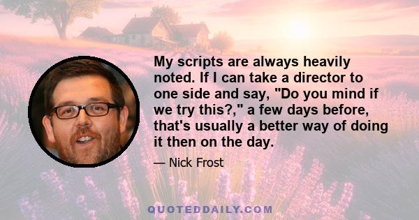 My scripts are always heavily noted. If I can take a director to one side and say, Do you mind if we try this?, a few days before, that's usually a better way of doing it then on the day.