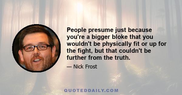 People presume just because you're a bigger bloke that you wouldn't be physically fit or up for the fight, but that couldn't be further from the truth.