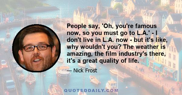 People say, 'Oh, you're famous now, so you must go to L.A.' - I don't live in L.A. now - but it's like, why wouldn't you? The weather is amazing, the film industry's there, it's a great quality of life.