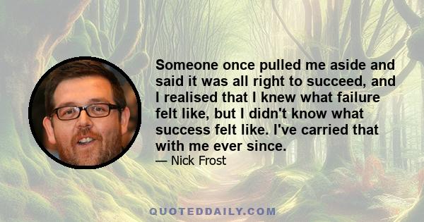 Someone once pulled me aside and said it was all right to succeed, and I realised that I knew what failure felt like, but I didn't know what success felt like. I've carried that with me ever since.