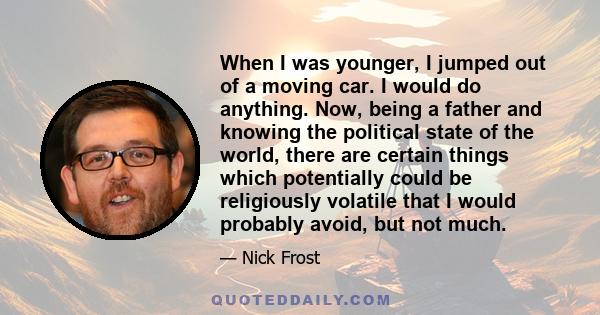 When I was younger, I jumped out of a moving car. I would do anything. Now, being a father and knowing the political state of the world, there are certain things which potentially could be religiously volatile that I