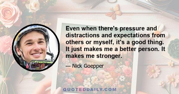 Even when there's pressure and distractions and expectations from others or myself, it's a good thing. It just makes me a better person. It makes me stronger.