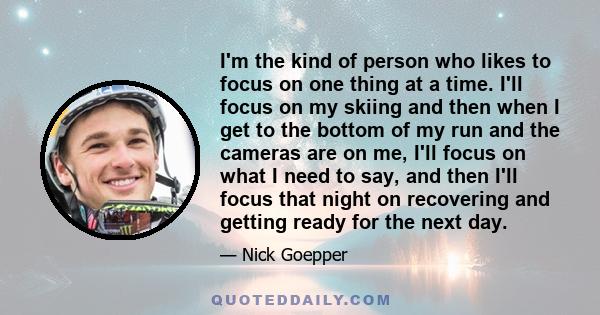 I'm the kind of person who likes to focus on one thing at a time. I'll focus on my skiing and then when I get to the bottom of my run and the cameras are on me, I'll focus on what I need to say, and then I'll focus that 