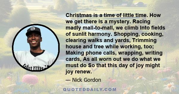 Christmas is a time of little time. How we get there is a mystery. Racing madly mall-to-mall, we climb Into fields of sunlit harmony. Shopping, cooking, clearing walks and yards, Trimming house and tree while working,