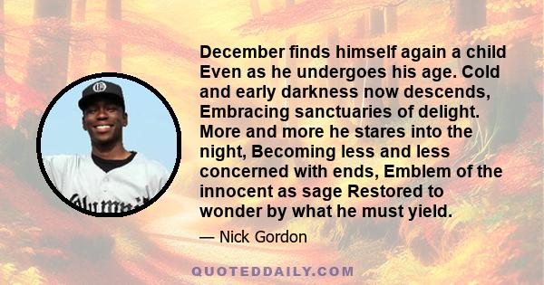 December finds himself again a child Even as he undergoes his age. Cold and early darkness now descends, Embracing sanctuaries of delight. More and more he stares into the night, Becoming less and less concerned with