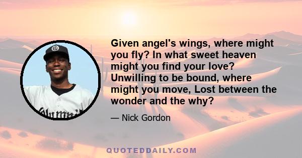 Given angel's wings, where might you fly? In what sweet heaven might you find your love? Unwilling to be bound, where might you move, Lost between the wonder and the why?