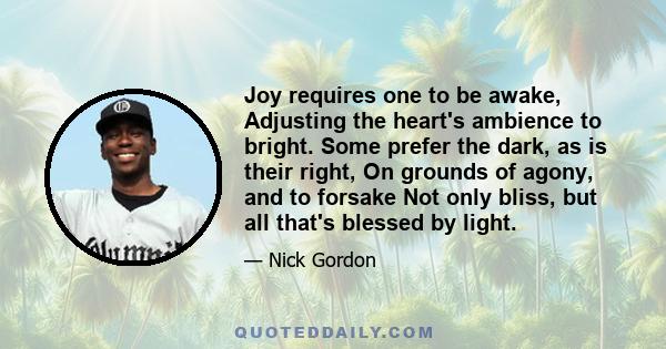 Joy requires one to be awake, Adjusting the heart's ambience to bright. Some prefer the dark, as is their right, On grounds of agony, and to forsake Not only bliss, but all that's blessed by light.