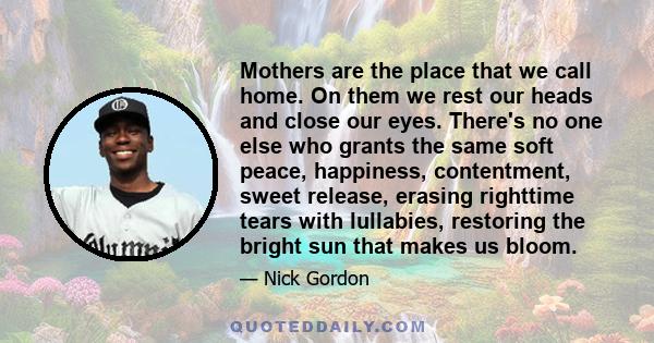 Mothers are the place that we call home. On them we rest our heads and close our eyes. There's no one else who grants the same soft peace, happiness, contentment, sweet release, erasing righttime tears with lullabies,