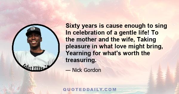 Sixty years is cause enough to sing In celebration of a gentle life! To the mother and the wife, Taking pleasure in what love might bring, Yearning for what's worth the treasuring.