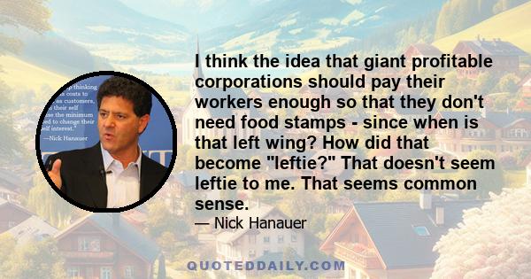 I think the idea that giant profitable corporations should pay their workers enough so that they don't need food stamps - since when is that left wing? How did that become leftie? That doesn't seem leftie to me. That