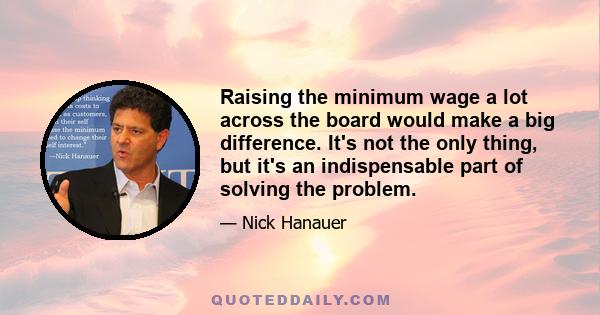 Raising the minimum wage a lot across the board would make a big difference. It's not the only thing, but it's an indispensable part of solving the problem.