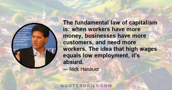 The fundamental law of capitalism is: when workers have more money, businesses have more customers, and need more workers. The idea that high wages equals low employment, it's absurd.