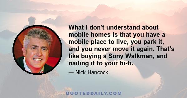 What I don't understand about mobile homes is that you have a mobile place to live, you park it, and you never move it again. That's like buying a Sony Walkman, and nailing it to your hi-fi.