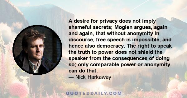 A desire for privacy does not imply shameful secrets; Moglen argues, again and again, that without anonymity in discourse, free speech is impossible, and hence also democracy. The right to speak the truth to power does