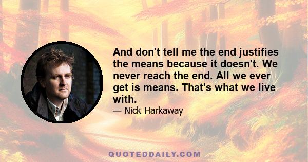 And don't tell me the end justifies the means because it doesn't. We never reach the end. All we ever get is means. That's what we live with.