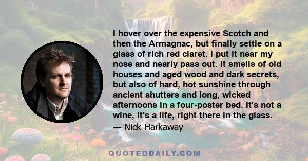 I hover over the expensive Scotch and then the Armagnac, but finally settle on a glass of rich red claret. I put it near my nose and nearly pass out. It smells of old houses and aged wood and dark secrets, but also of