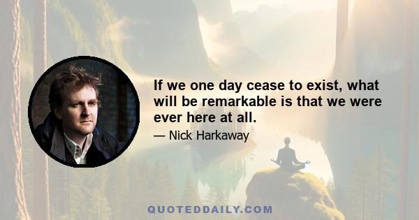 If we one day cease to exist, what will be remarkable is that we were ever here at all.