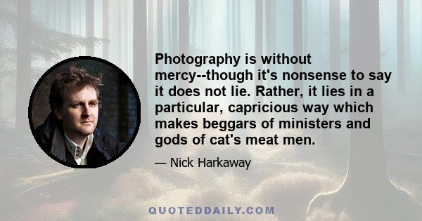 Photography is without mercy--though it's nonsense to say it does not lie. Rather, it lies in a particular, capricious way which makes beggars of ministers and gods of cat's meat men.