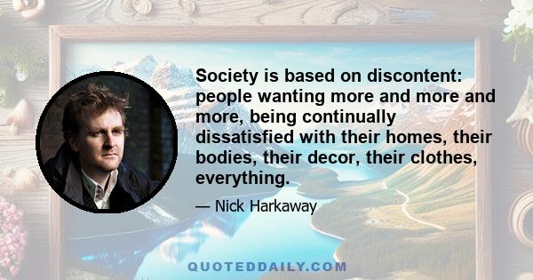 Society is based on discontent: people wanting more and more and more, being continually dissatisfied with their homes, their bodies, their decor, their clothes, everything.