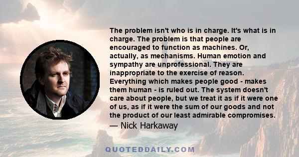 The problem isn't who is in charge. It's what is in charge. The problem is that people are encouraged to function as machines. Or, actually, as mechanisms. Human emotion and sympathy are unprofessional. They are