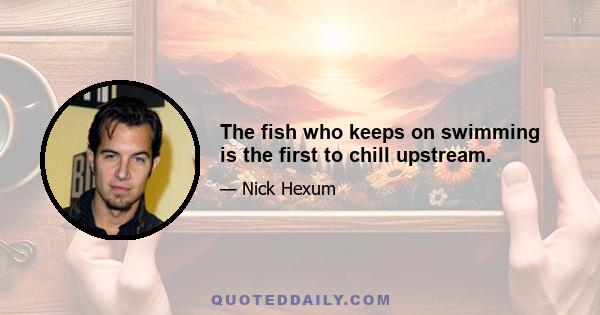 The fish who keeps on swimming is the first to chill upstream.