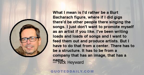 What I mean is I'd rather be a Burt Bacharach figure, where if I did gigs there'd be other people there singing the songs. I just don't want to promote myself as an artist if you like. I've been writing loads and loads