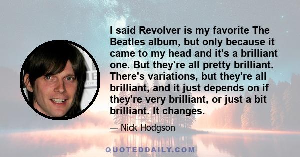 I said Revolver is my favorite The Beatles album, but only because it came to my head and it's a brilliant one. But they're all pretty brilliant. There's variations, but they're all brilliant, and it just depends on if