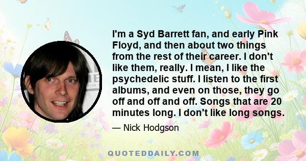 I'm a Syd Barrett fan, and early Pink Floyd, and then about two things from the rest of their career. I don't like them, really. I mean, I like the psychedelic stuff. I listen to the first albums, and even on those,