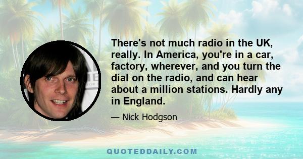 There's not much radio in the UK, really. In America, you're in a car, factory, wherever, and you turn the dial on the radio, and can hear about a million stations. Hardly any in England.