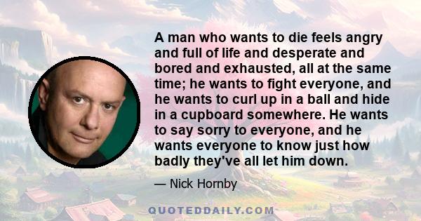 A man who wants to die feels angry and full of life and desperate and bored and exhausted, all at the same time; he wants to fight everyone, and he wants to curl up in a ball and hide in a cupboard somewhere. He wants