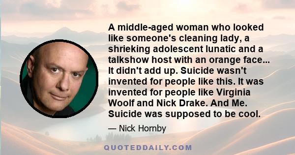 A middle-aged woman who looked like someone's cleaning lady, a shrieking adolescent lunatic and a talkshow host with an orange face... It didn't add up. Suicide wasn't invented for people like this. It was invented for