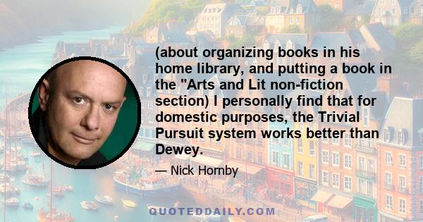 (about organizing books in his home library, and putting a book in the Arts and Lit non-fiction section) I personally find that for domestic purposes, the Trivial Pursuit system works better than Dewey.