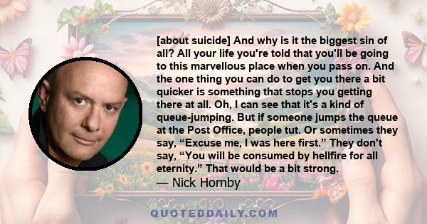 [about suicide] And why is it the biggest sin of all? All your life you're told that you'll be going to this marvellous place when you pass on. And the one thing you can do to get you there a bit quicker is something